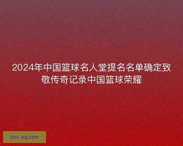 2024年中国篮球名人堂提名名单确定致敬传奇记录中国篮球荣耀
